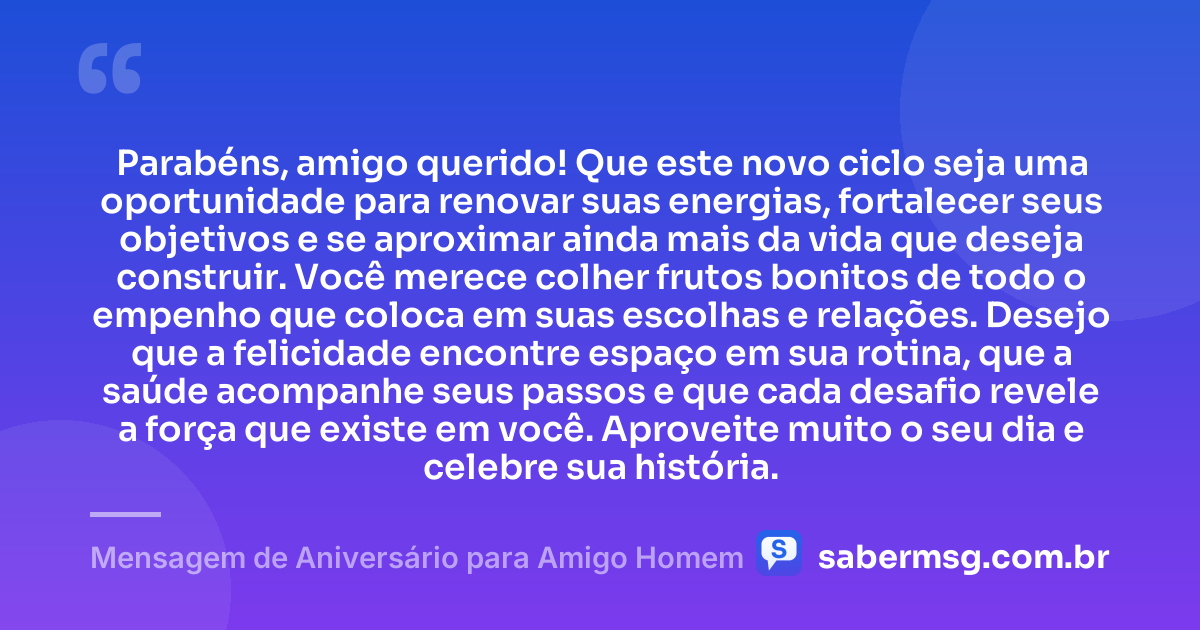 Parabéns, amigo querido! Que este novo ciclo seja uma oportunidade para renovar suas energias, fortalecer seus objetivos e se aproximar ainda mais da vida que deseja construir. Você merece colher frutos bonitos de todo o empenho que coloca em suas escolhas e relações. Desejo que a felicidade encontre espaço em sua rotina, que a saúde acompanhe seus passos e que cada desafio revele a força que existe em você. Aproveite muito o seu dia e celebre sua história. — Mensagem de Aniversário para Amigo Homem