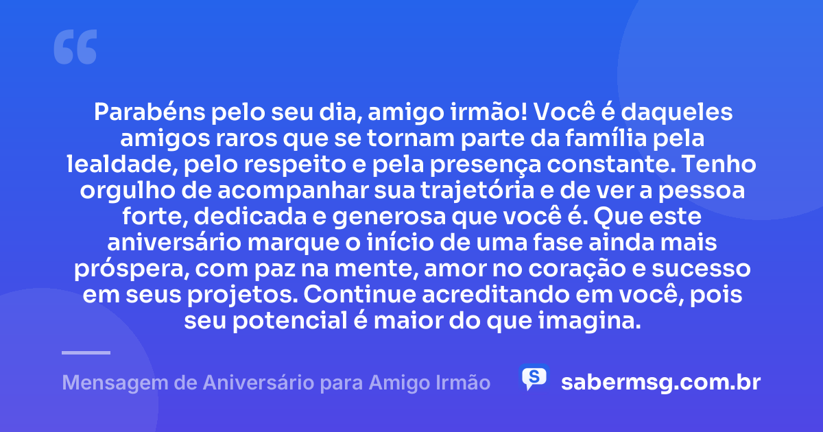 Parabéns pelo seu dia, amigo irmão! Você é daqueles amigos raros que se tornam parte da família pela lealdade, pelo respeito e pela presença constante. Tenho orgulho de acompanhar sua trajetória e de ver a pessoa forte, dedicada e generosa que você é. Que este aniversário marque o início de uma fase ainda mais próspera, com paz na mente, amor no coração e sucesso em seus projetos. Continue acreditando em você, pois seu potencial é maior do que imagina. — Mensagem de Aniversário para Amigo Irmão
