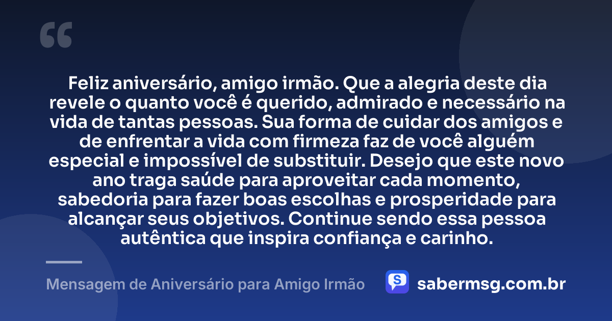 Feliz aniversário, amigo irmão. Que a alegria deste dia revele o quanto você é querido, admirado e necessário na vida de tantas pessoas. Sua forma de cuidar dos amigos e de enfrentar a vida com firmeza faz de você alguém especial e impossível de substituir. Desejo que este novo ano traga saúde para aproveitar cada momento, sabedoria para fazer boas escolhas e prosperidade para alcançar seus objetivos. Continue sendo essa pessoa autêntica que inspira confiança e carinho. — Mensagem de Aniversário para Amigo Irmão