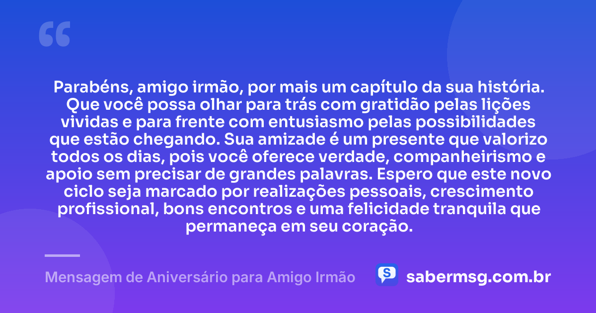 Parabéns, amigo irmão, por mais um capítulo da sua história. Que você possa olhar para trás com gratidão pelas lições vividas e para frente com entusiasmo pelas possibilidades que estão chegando. Sua amizade é um presente que valorizo todos os dias, pois você oferece verdade, companheirismo e apoio sem precisar de grandes palavras. Espero que este novo ciclo seja marcado por realizações pessoais, crescimento profissional, bons encontros e uma felicidade tranquila que permaneça em seu coração. — Mensagem de Aniversário para Amigo Irmão
