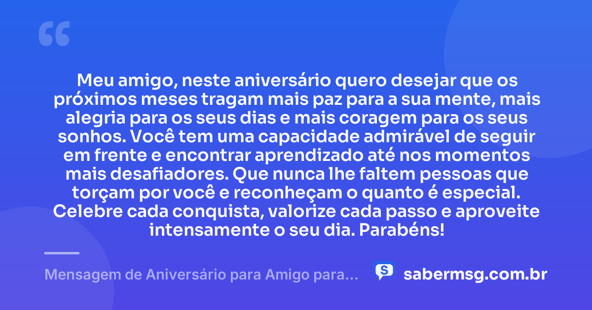 Meu amigo, neste aniversário quero desejar que os próximos meses tragam mais paz para a sua mente, mais alegria para os seus dias e mais coragem para os seus sonhos. Você tem uma capacidade admirável de seguir em frente e encontrar aprendizado até nos momentos mais desafiadores. Que nunca lhe faltem pessoas que torçam por você e reconheçam o quanto é especial. Celebre cada conquista, valorize cada passo e aproveite intensamente o seu dia. Parabéns! — Mensagem de Aniversário para Amigo para WhatsApp