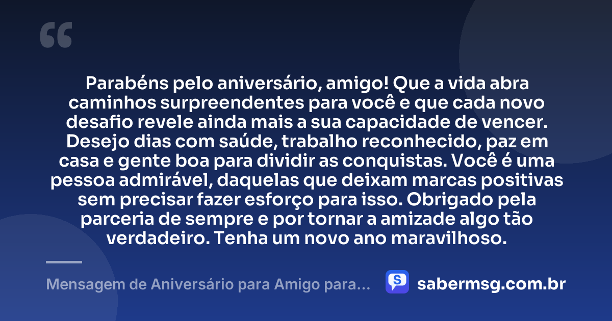 Parabéns pelo aniversário, amigo! Que a vida abra caminhos surpreendentes para você e que cada novo desafio revele ainda mais a sua capacidade de vencer. Desejo dias com saúde, trabalho reconhecido, paz em casa e gente boa para dividir as conquistas. Você é uma pessoa admirável, daquelas que deixam marcas positivas sem precisar fazer esforço para isso. Obrigado pela parceria de sempre e por tornar a amizade algo tão verdadeiro. Tenha um novo ano maravilhoso. — Mensagem de Aniversário para Amigo para WhatsApp