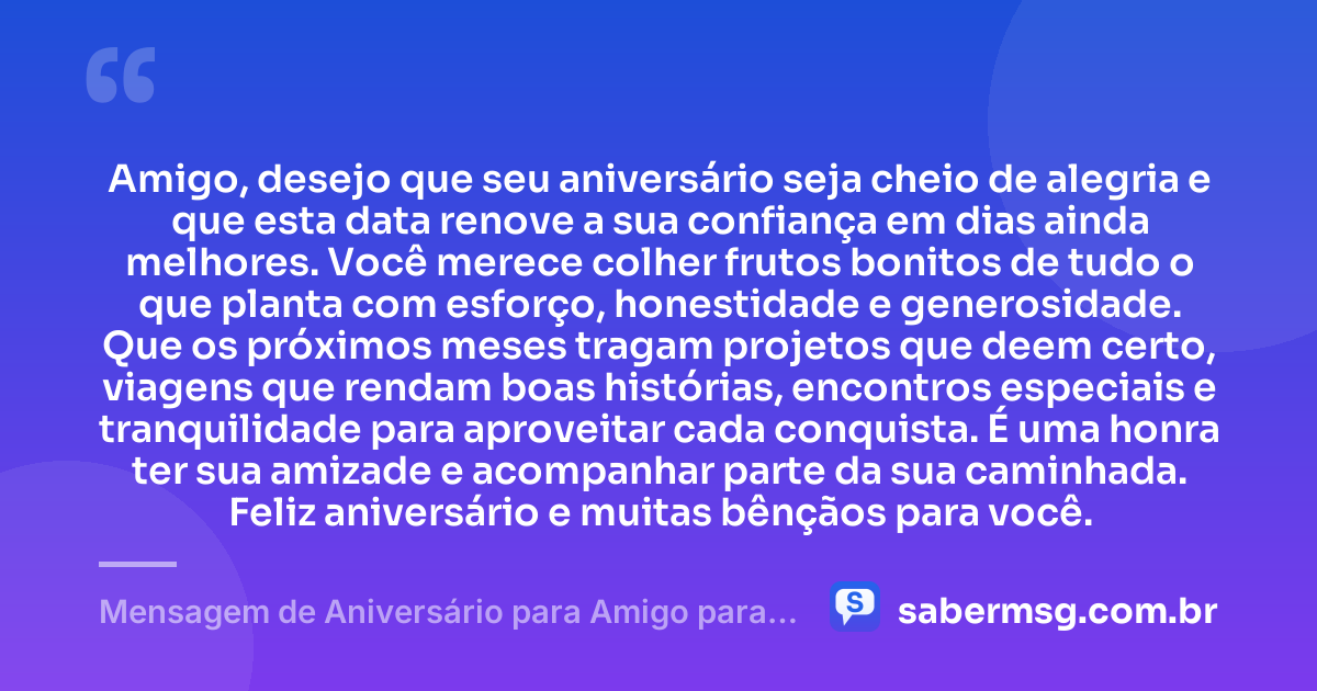 Amigo, desejo que seu aniversário seja cheio de alegria e que esta data renove a sua confiança em dias ainda melhores. Você merece colher frutos bonitos de tudo o que planta com esforço, honestidade e generosidade. Que os próximos meses tragam projetos que deem certo, viagens que rendam boas histórias, encontros especiais e tranquilidade para aproveitar cada conquista. É uma honra ter sua amizade e acompanhar parte da sua caminhada. Feliz aniversário e muitas bênçãos para você. — Mensagem de Aniversário para Amigo para WhatsApp