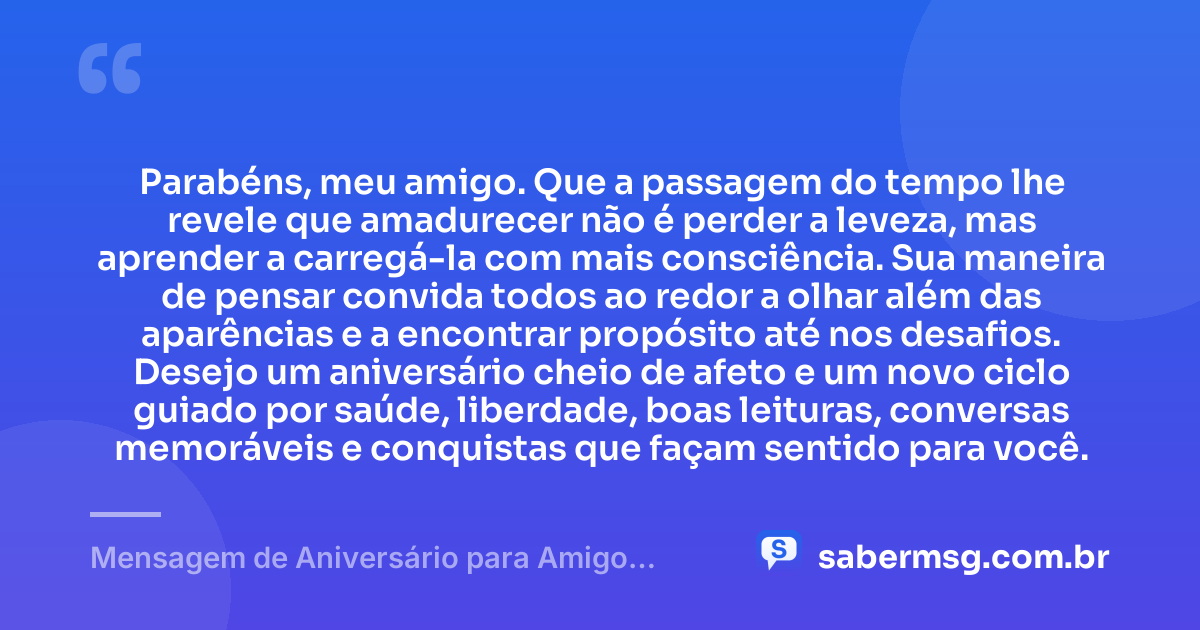 Parabéns, meu amigo. Que a passagem do tempo lhe revele que amadurecer não é perder a leveza, mas aprender a carregá-la com mais consciência. Sua maneira de pensar convida todos ao redor a olhar além das aparências e a encontrar propósito até nos desafios. Desejo um aniversário cheio de afeto e um novo ciclo guiado por saúde, liberdade, boas leituras, conversas memoráveis e conquistas que façam sentido para você. — Mensagem de Aniversário para Amigo Pensador