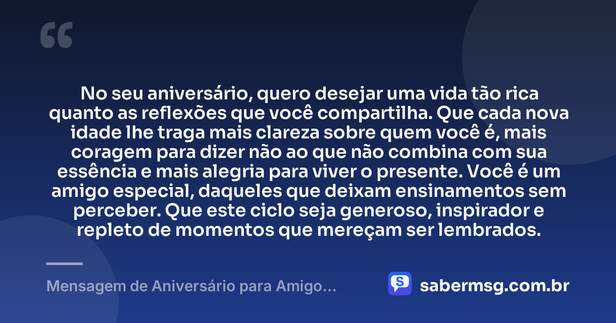 No seu aniversário, quero desejar uma vida tão rica quanto as reflexões que você compartilha. Que cada nova idade lhe traga mais clareza sobre quem você é, mais coragem para dizer não ao que não combina com sua essência e mais alegria para viver o presente. Você é um amigo especial, daqueles que deixam ensinamentos sem perceber. Que este ciclo seja generoso, inspirador e repleto de momentos que mereçam ser lembrados. — Mensagem de Aniversário para Amigo Pensador
