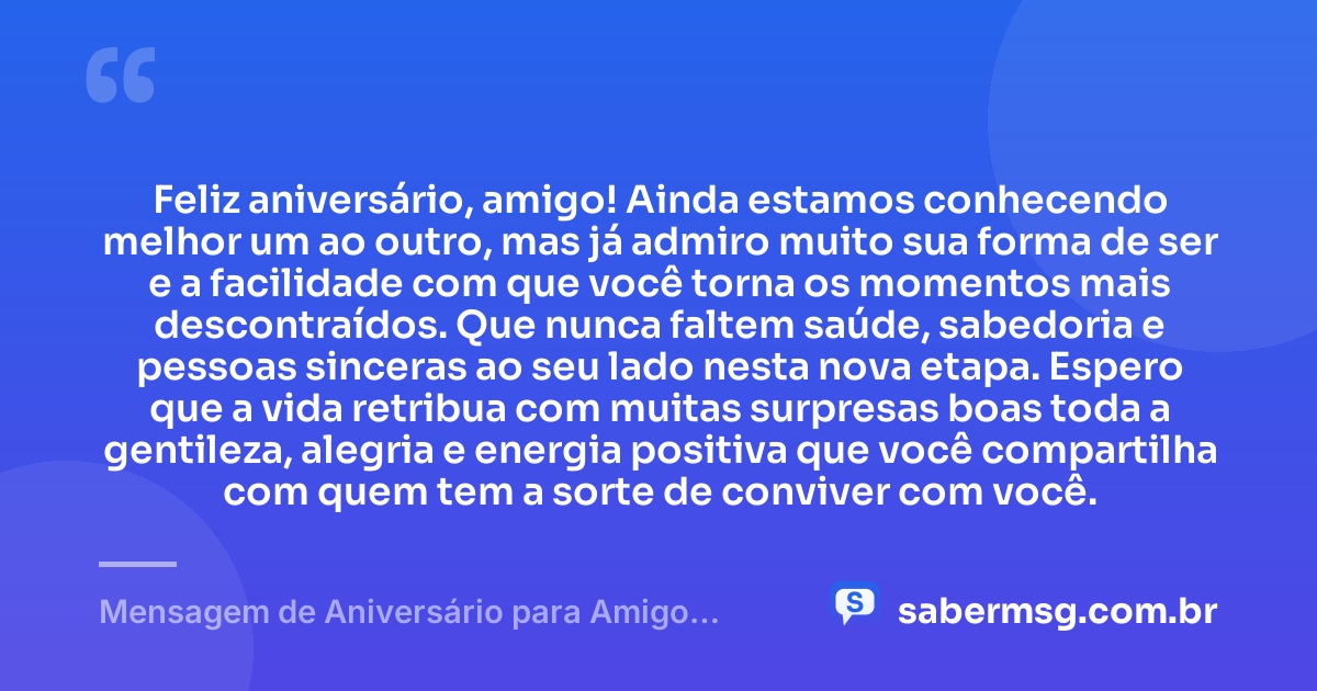 Feliz aniversário, amigo! Ainda estamos conhecendo melhor um ao outro, mas já admiro muito sua forma de ser e a facilidade com que você torna os momentos mais descontraídos. Que nunca faltem saúde, sabedoria e pessoas sinceras ao seu lado nesta nova etapa. Espero que a vida retribua com muitas surpresas boas toda a gentileza, alegria e energia positiva que você compartilha com quem tem a sorte de conviver com você. — Mensagem de Aniversário para Amigo Recente