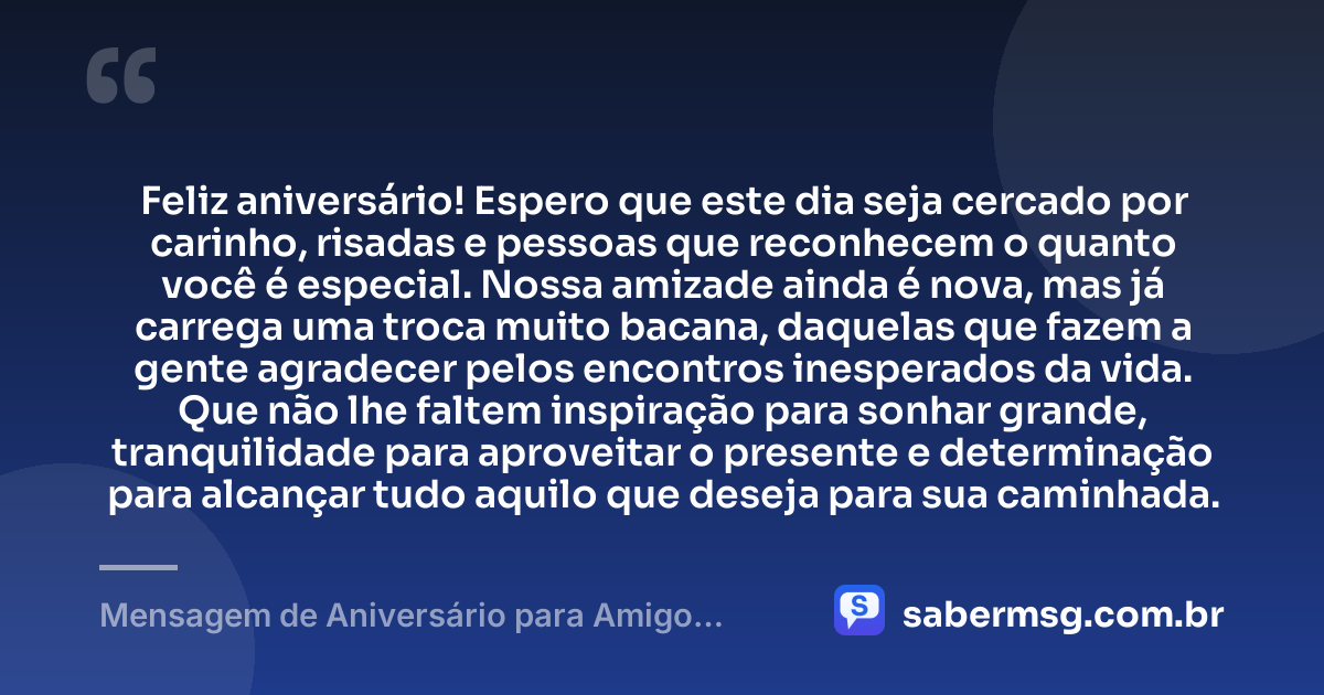 Feliz aniversário! Espero que este dia seja cercado por carinho, risadas e pessoas que reconhecem o quanto você é especial. Nossa amizade ainda é nova, mas já carrega uma troca muito bacana, daquelas que fazem a gente agradecer pelos encontros inesperados da vida. Que não lhe faltem inspiração para sonhar grande, tranquilidade para aproveitar o presente e determinação para alcançar tudo aquilo que deseja para sua caminhada. — Mensagem de Aniversário para Amigo Recente