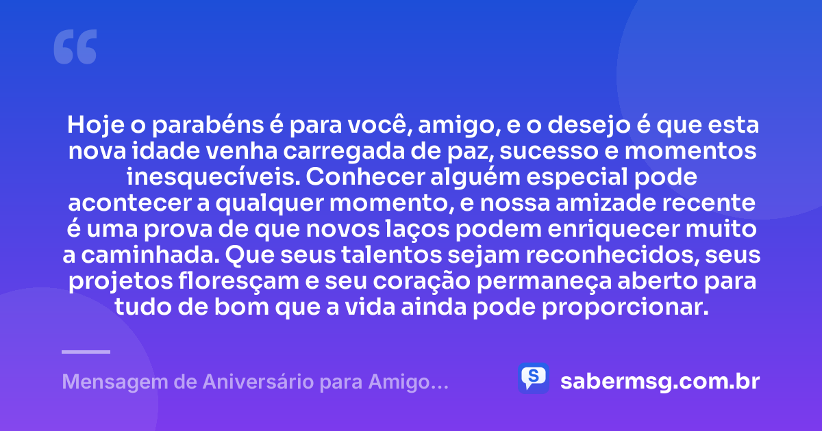 Hoje o parabéns é para você, amigo, e o desejo é que esta nova idade venha carregada de paz, sucesso e momentos inesquecíveis. Conhecer alguém especial pode acontecer a qualquer momento, e nossa amizade recente é uma prova de que novos laços podem enriquecer muito a caminhada. Que seus talentos sejam reconhecidos, seus projetos floresçam e seu coração permaneça aberto para tudo de bom que a vida ainda pode proporcionar. — Mensagem de Aniversário para Amigo Recente