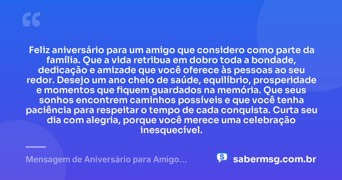 Feliz aniversário para um amigo que considero como parte da família. Que a vida retribua em dobro toda a bondade, dedicação e amizade que você oferece às pessoas ao seu redor. Desejo um ano cheio de saúde, equilíbrio, prosperidade e momentos que fiquem guardados na memória. Que seus sonhos encontrem caminhos possíveis e que você tenha paciência para respeitar o tempo de cada conquista. Curta seu dia com alegria, porque você merece uma celebração inesquecível. — Mensagem de Aniversário para Amigo WhatsApp