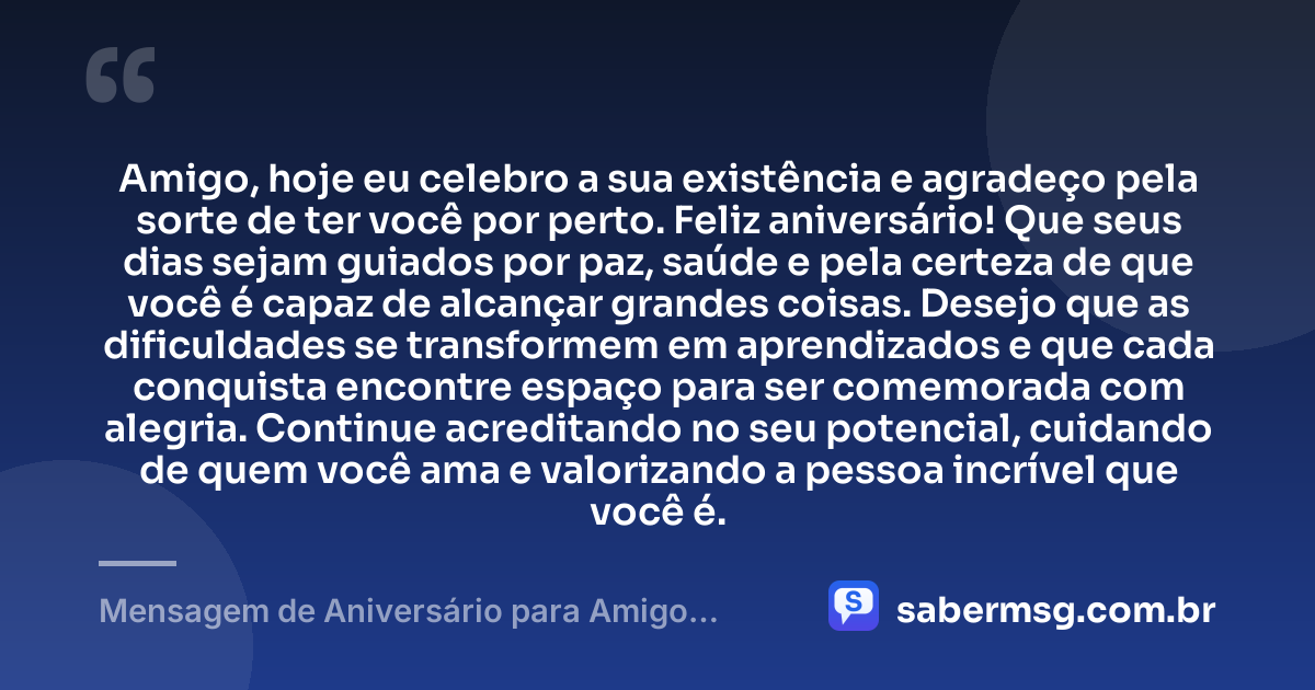 Amigo, hoje eu celebro a sua existência e agradeço pela sorte de ter você por perto. Feliz aniversário! Que seus dias sejam guiados por paz, saúde e pela certeza de que você é capaz de alcançar grandes coisas. Desejo que as dificuldades se transformem em aprendizados e que cada conquista encontre espaço para ser comemorada com alegria. Continue acreditando no seu potencial, cuidando de quem você ama e valorizando a pessoa incrível que você é. — Mensagem de Aniversário para Amigo WhatsApp