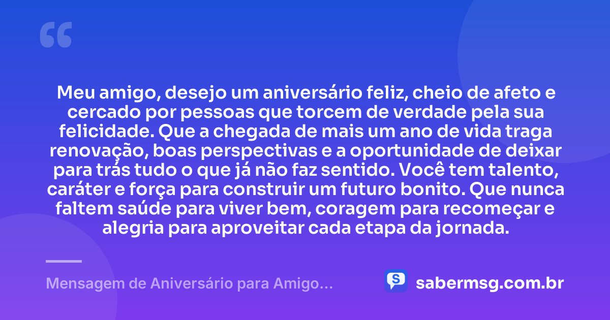 Meu amigo, desejo um aniversário feliz, cheio de afeto e cercado por pessoas que torcem de verdade pela sua felicidade. Que a chegada de mais um ano de vida traga renovação, boas perspectivas e a oportunidade de deixar para trás tudo o que já não faz sentido. Você tem talento, caráter e força para construir um futuro bonito. Que nunca faltem saúde para viver bem, coragem para recomeçar e alegria para aproveitar cada etapa da jornada. — Mensagem de Aniversário para Amigo WhatsApp