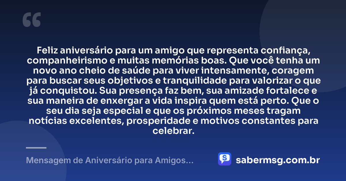 Feliz aniversário para um amigo que representa confiança, companheirismo e muitas memórias boas. Que você tenha um novo ano cheio de saúde para viver intensamente, coragem para buscar seus objetivos e tranquilidade para valorizar o que já conquistou. Sua presença faz bem, sua amizade fortalece e sua maneira de enxergar a vida inspira quem está perto. Que o seu dia seja especial e que os próximos meses tragam notícias excelentes, prosperidade e motivos constantes para celebrar. — Mensagem de Aniversário para Amigos Homens