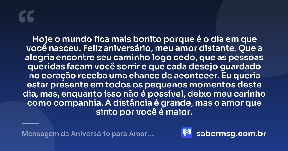 Hoje o mundo fica mais bonito porque é o dia em que você nasceu. Feliz aniversário, meu amor distante. Que a alegria encontre seu caminho logo cedo, que as pessoas queridas façam você sorrir e que cada desejo guardado no coração receba uma chance de acontecer. Eu queria estar presente em todos os pequenos momentos deste dia, mas, enquanto isso não é possível, deixo meu carinho como companhia. A distância é grande, mas o amor que sinto por você é maior. — Mensagem de Aniversário para Amor Distante