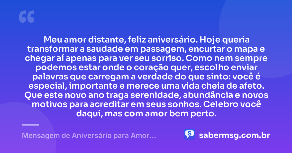 Meu amor distante, feliz aniversário. Hoje queria transformar a saudade em passagem, encurtar o mapa e chegar aí apenas para ver seu sorriso. Como nem sempre podemos estar onde o coração quer, escolho enviar palavras que carregam a verdade do que sinto: você é especial, importante e merece uma vida cheia de afeto. Que este novo ano traga serenidade, abundância e novos motivos para acreditar em seus sonhos. Celebro você daqui, mas com amor bem perto. — Mensagem de Aniversário para Amor Distante
