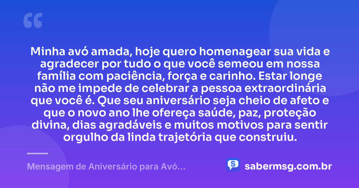 Minha avó amada, hoje quero homenagear sua vida e agradecer por tudo o que você semeou em nossa família com paciência, força e carinho. Estar longe não me impede de celebrar a pessoa extraordinária que você é. Que seu aniversário seja cheio de afeto e que o novo ano lhe ofereça saúde, paz, proteção divina, dias agradáveis e muitos motivos para sentir orgulho da linda trajetória que construiu. — Mensagem de Aniversário para Avó Distante