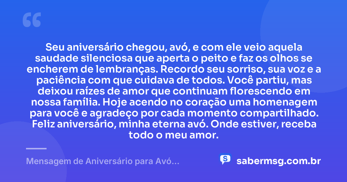Seu aniversário chegou, avó, e com ele veio aquela saudade silenciosa que aperta o peito e faz os olhos se encherem de lembranças. Recordo seu sorriso, sua voz e a paciência com que cuidava de todos. Você partiu, mas deixou raízes de amor que continuam florescendo em nossa família. Hoje acendo no coração uma homenagem para você e agradeço por cada momento compartilhado. Feliz aniversário, minha eterna avó. Onde estiver, receba todo o meu amor. — Mensagem de Aniversário para Avó Falecida