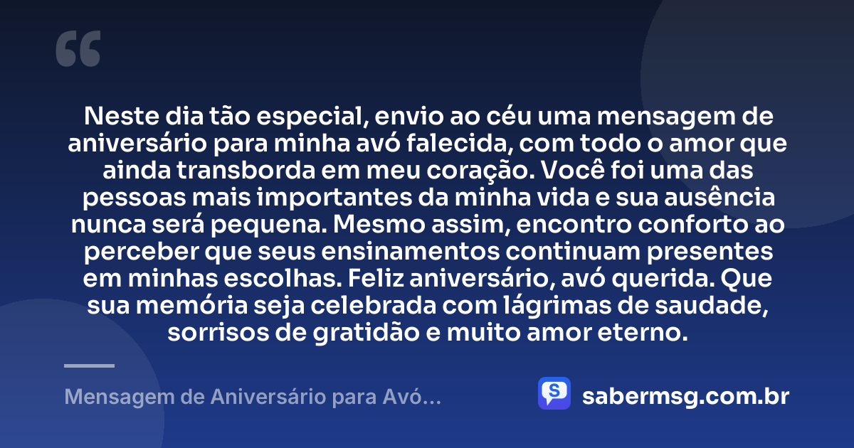 Neste dia tão especial, envio ao céu uma mensagem de aniversário para minha avó falecida, com todo o amor que ainda transborda em meu coração. Você foi uma das pessoas mais importantes da minha vida e sua ausência nunca será pequena. Mesmo assim, encontro conforto ao perceber que seus ensinamentos continuam presentes em minhas escolhas. Feliz aniversário, avó querida. Que sua memória seja celebrada com lágrimas de saudade, sorrisos de gratidão e muito amor eterno. — Mensagem de Aniversário para Avó Falecida