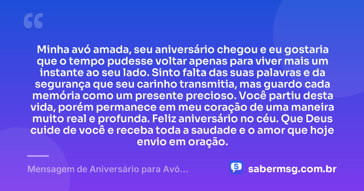 Minha avó amada, seu aniversário chegou e eu gostaria que o tempo pudesse voltar apenas para viver mais um instante ao seu lado. Sinto falta das suas palavras e da segurança que seu carinho transmitia, mas guardo cada memória como um presente precioso. Você partiu desta vida, porém permanece em meu coração de uma maneira muito real e profunda. Feliz aniversário no céu. Que Deus cuide de você e receba toda a saudade e o amor que hoje envio em oração. — Mensagem de Aniversário para Avó Falecida