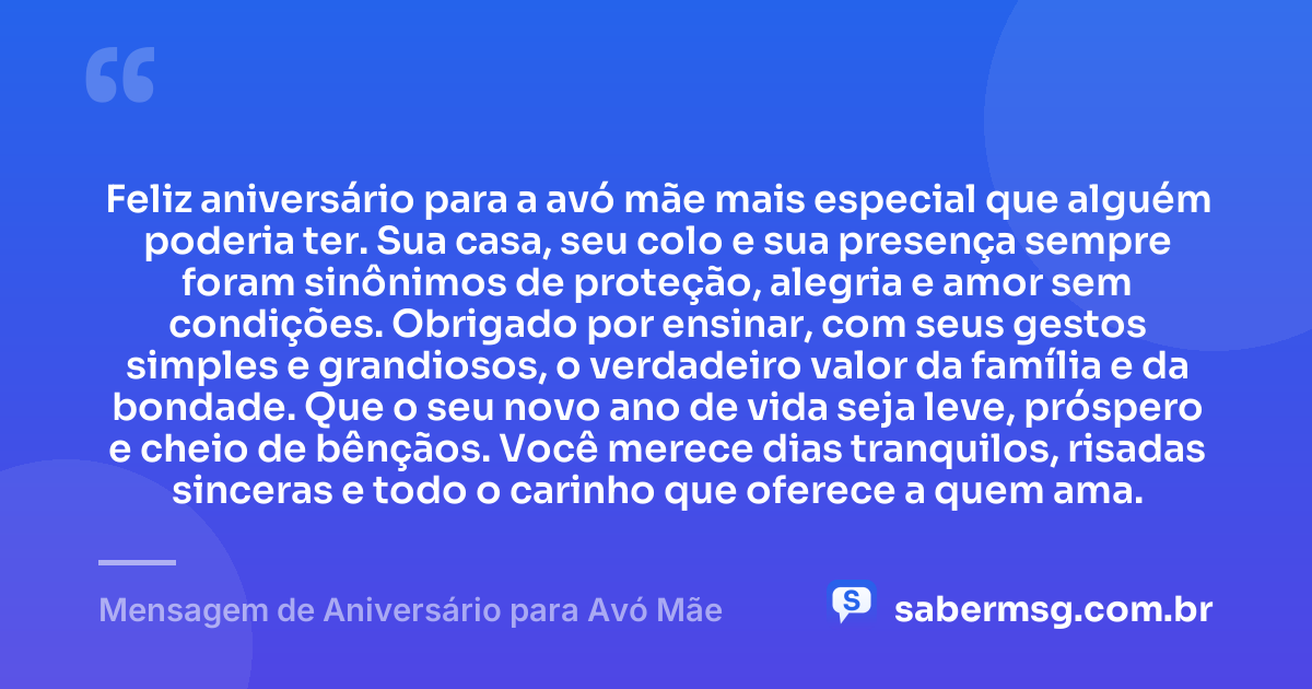 Feliz aniversário para a avó mãe mais especial que alguém poderia ter. Sua casa, seu colo e sua presença sempre foram sinônimos de proteção, alegria e amor sem condições. Obrigado por ensinar, com seus gestos simples e grandiosos, o verdadeiro valor da família e da bondade. Que o seu novo ano de vida seja leve, próspero e cheio de bênçãos. Você merece dias tranquilos, risadas sinceras e todo o carinho que oferece a quem ama. — Mensagem de Aniversário para Avó Mãe