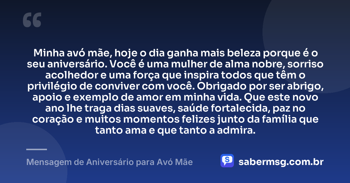 Minha avó mãe, hoje o dia ganha mais beleza porque é o seu aniversário. Você é uma mulher de alma nobre, sorriso acolhedor e uma força que inspira todos que têm o privilégio de conviver com você. Obrigado por ser abrigo, apoio e exemplo de amor em minha vida. Que este novo ano lhe traga dias suaves, saúde fortalecida, paz no coração e muitos momentos felizes junto da família que tanto ama e que tanto a admira. — Mensagem de Aniversário para Avó Mãe