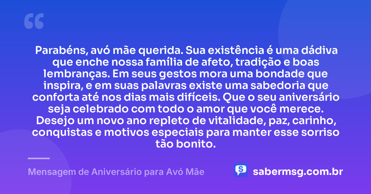 Parabéns, avó mãe querida. Sua existência é uma dádiva que enche nossa família de afeto, tradição e boas lembranças. Em seus gestos mora uma bondade que inspira, e em suas palavras existe uma sabedoria que conforta até nos dias mais difíceis. Que o seu aniversário seja celebrado com todo o amor que você merece. Desejo um novo ano repleto de vitalidade, paz, carinho, conquistas e motivos especiais para manter esse sorriso tão bonito. — Mensagem de Aniversário para Avó Mãe