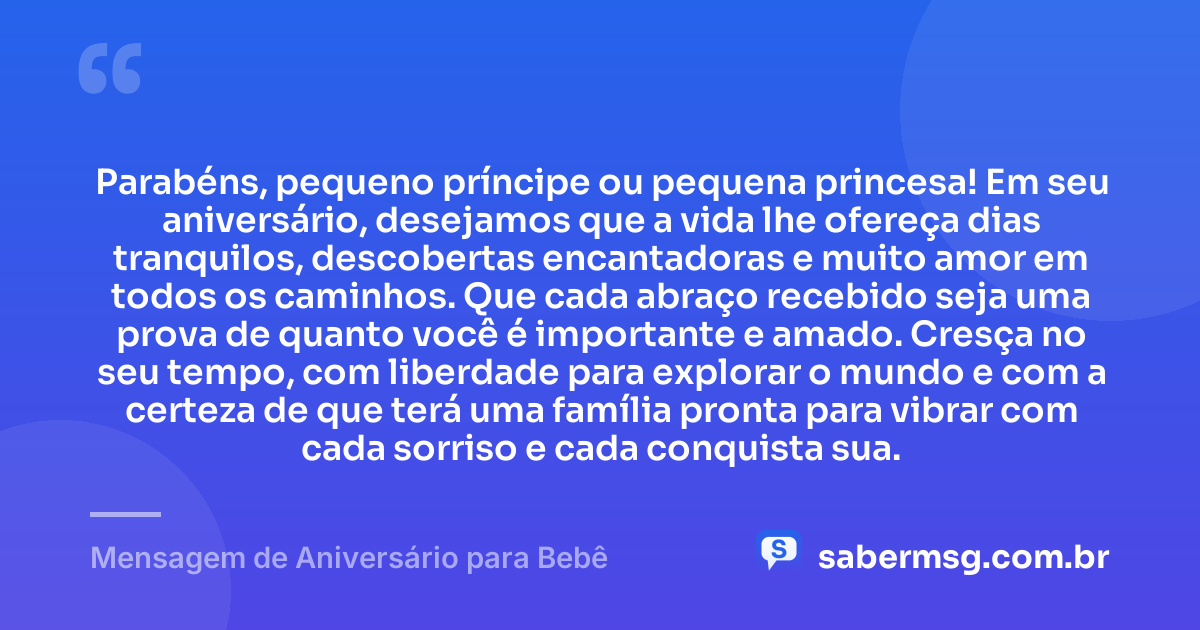 Parabéns, pequeno príncipe ou pequena princesa! Em seu aniversário, desejamos que a vida lhe ofereça dias tranquilos, descobertas encantadoras e muito amor em todos os caminhos. Que cada abraço recebido seja uma prova de quanto você é importante e amado. Cresça no seu tempo, com liberdade para explorar o mundo e com a certeza de que terá uma família pronta para vibrar com cada sorriso e cada conquista sua. — Mensagem de Aniversário para Bebê