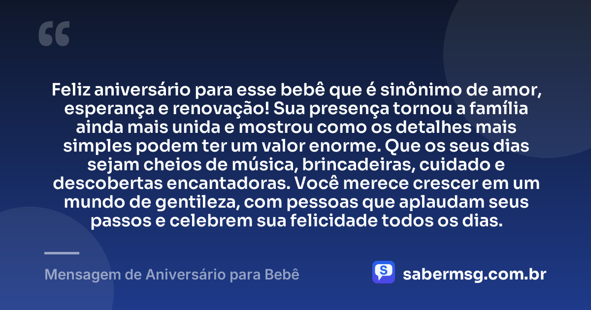 Feliz aniversário para esse bebê que é sinônimo de amor, esperança e renovação! Sua presença tornou a família ainda mais unida e mostrou como os detalhes mais simples podem ter um valor enorme. Que os seus dias sejam cheios de música, brincadeiras, cuidado e descobertas encantadoras. Você merece crescer em um mundo de gentileza, com pessoas que aplaudam seus passos e celebrem sua felicidade todos os dias. — Mensagem de Aniversário para Bebê
