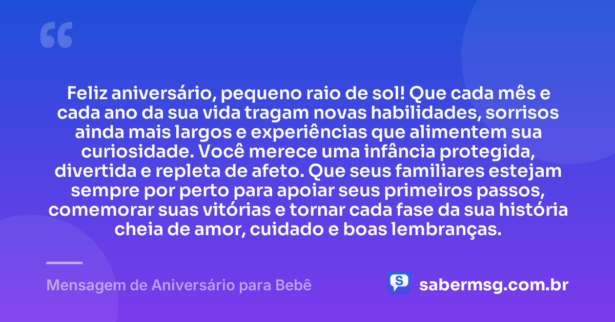 Feliz aniversário, pequeno raio de sol! Que cada mês e cada ano da sua vida tragam novas habilidades, sorrisos ainda mais largos e experiências que alimentem sua curiosidade. Você merece uma infância protegida, divertida e repleta de afeto. Que seus familiares estejam sempre por perto para apoiar seus primeiros passos, comemorar suas vitórias e tornar cada fase da sua história cheia de amor, cuidado e boas lembranças. — Mensagem de Aniversário para Bebê
