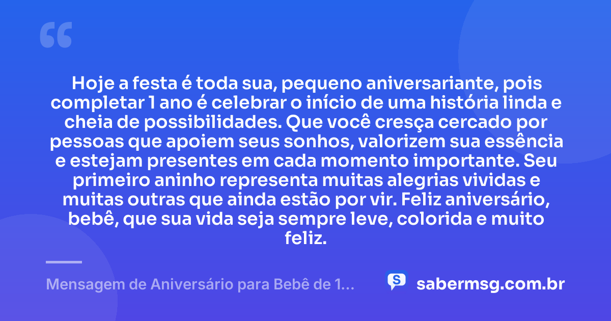 Hoje a festa é toda sua, pequeno aniversariante, pois completar 1 ano é celebrar o início de uma história linda e cheia de possibilidades. Que você cresça cercado por pessoas que apoiem seus sonhos, valorizem sua essência e estejam presentes em cada momento importante. Seu primeiro aninho representa muitas alegrias vividas e muitas outras que ainda estão por vir. Feliz aniversário, bebê, que sua vida seja sempre leve, colorida e muito feliz. — Mensagem de Aniversário para Bebê de 1 Ano