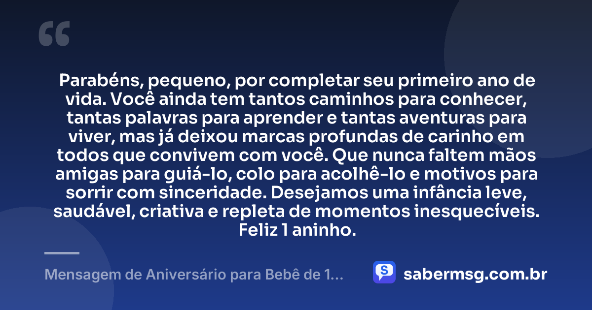 Parabéns, pequeno, por completar seu primeiro ano de vida. Você ainda tem tantos caminhos para conhecer, tantas palavras para aprender e tantas aventuras para viver, mas já deixou marcas profundas de carinho em todos que convivem com você. Que nunca faltem mãos amigas para guiá-lo, colo para acolhê-lo e motivos para sorrir com sinceridade. Desejamos uma infância leve, saudável, criativa e repleta de momentos inesquecíveis. Feliz 1 aninho. — Mensagem de Aniversário para Bebê de 1 Ano