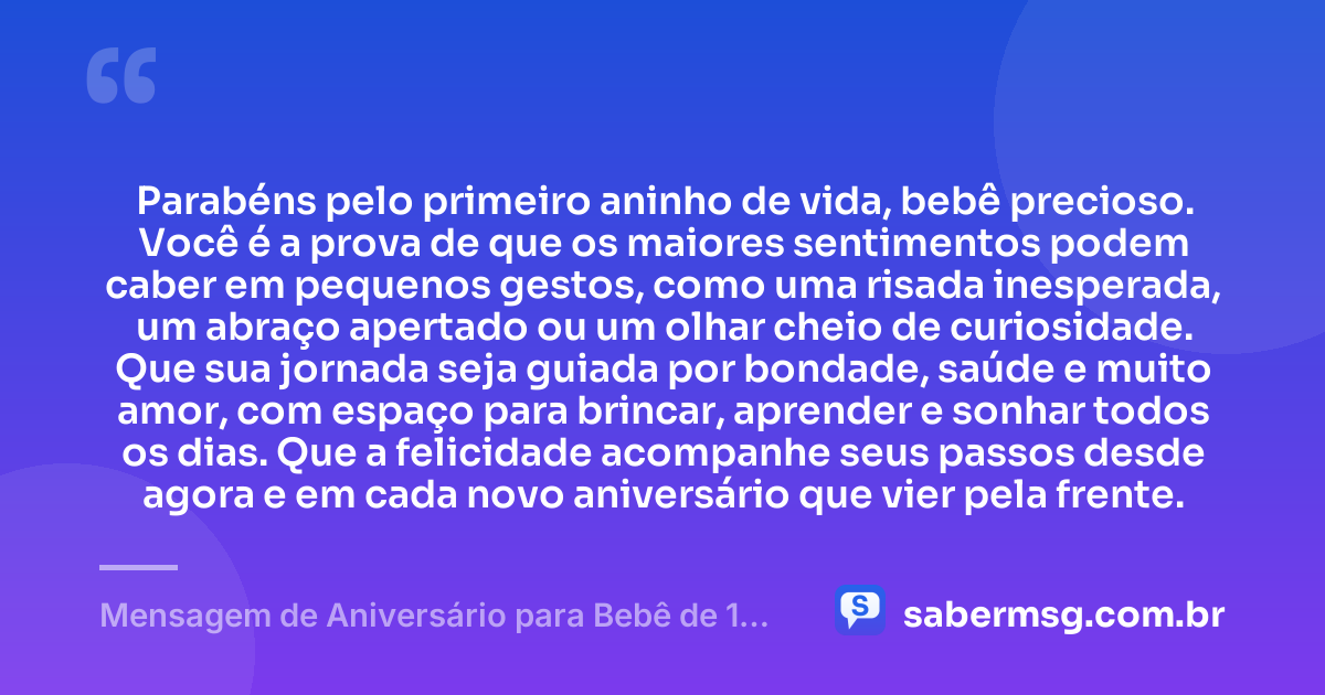 Parabéns pelo primeiro aninho de vida, bebê precioso. Você é a prova de que os maiores sentimentos podem caber em pequenos gestos, como uma risada inesperada, um abraço apertado ou um olhar cheio de curiosidade. Que sua jornada seja guiada por bondade, saúde e muito amor, com espaço para brincar, aprender e sonhar todos os dias. Que a felicidade acompanhe seus passos desde agora e em cada novo aniversário que vier pela frente. — Mensagem de Aniversário para Bebê de 1 Ano