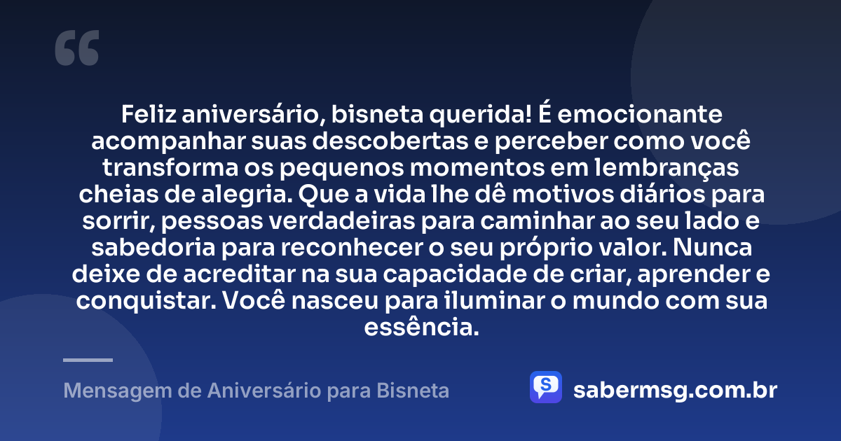 Feliz aniversário, bisneta querida! É emocionante acompanhar suas descobertas e perceber como você transforma os pequenos momentos em lembranças cheias de alegria. Que a vida lhe dê motivos diários para sorrir, pessoas verdadeiras para caminhar ao seu lado e sabedoria para reconhecer o seu próprio valor. Nunca deixe de acreditar na sua capacidade de criar, aprender e conquistar. Você nasceu para iluminar o mundo com sua essência. — Mensagem de Aniversário para Bisneta