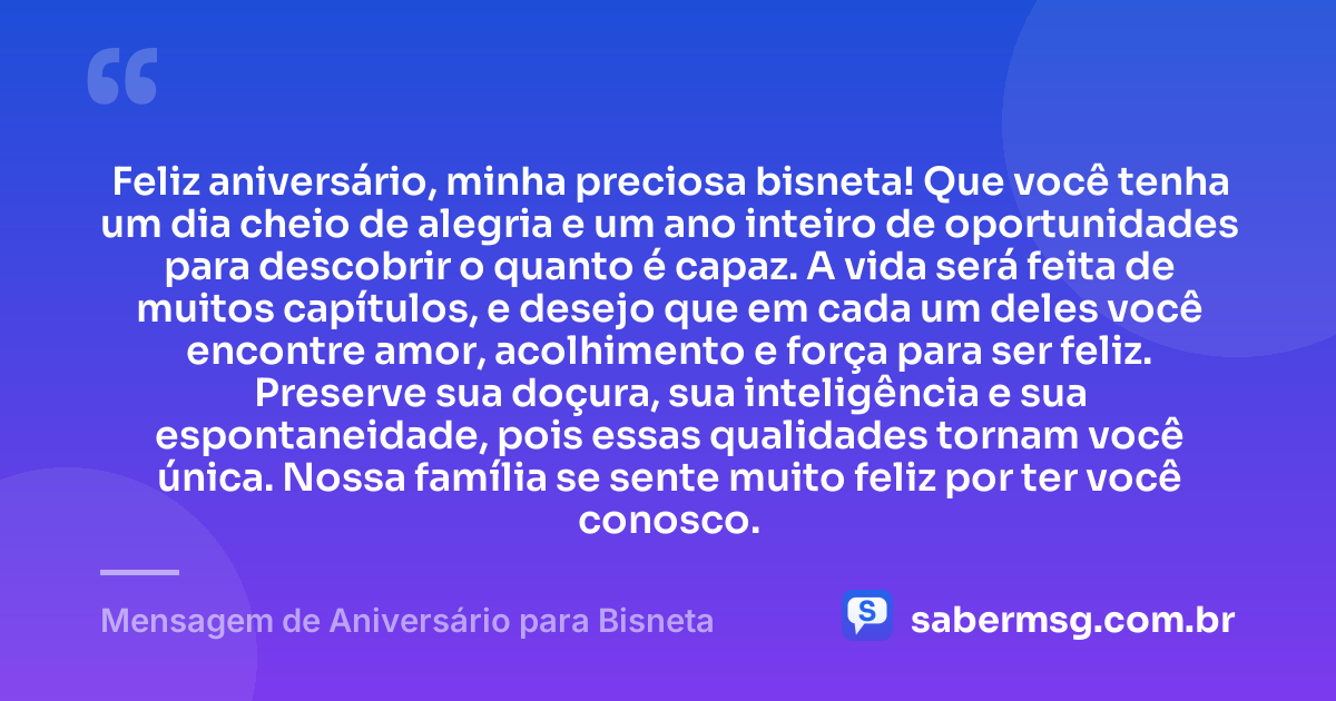 Feliz aniversário, minha preciosa bisneta! Que você tenha um dia cheio de alegria e um ano inteiro de oportunidades para descobrir o quanto é capaz. A vida será feita de muitos capítulos, e desejo que em cada um deles você encontre amor, acolhimento e força para ser feliz. Preserve sua doçura, sua inteligência e sua espontaneidade, pois essas qualidades tornam você única. Nossa família se sente muito feliz por ter você conosco. — Mensagem de Aniversário para Bisneta