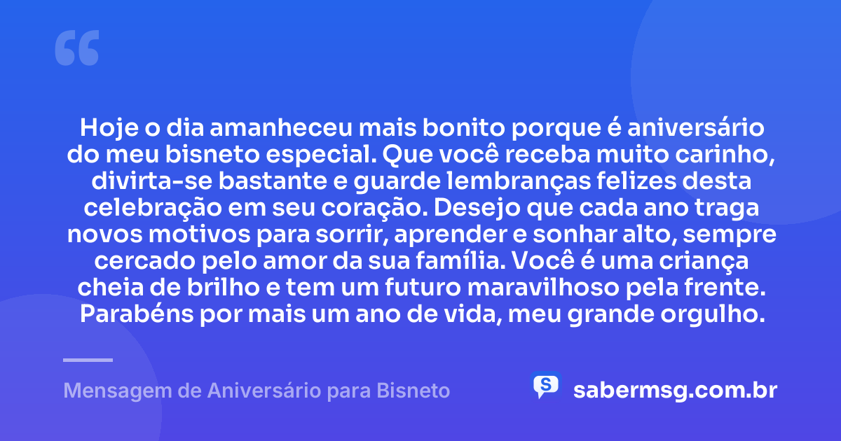 Hoje o dia amanheceu mais bonito porque é aniversário do meu bisneto especial. Que você receba muito carinho, divirta-se bastante e guarde lembranças felizes desta celebração em seu coração. Desejo que cada ano traga novos motivos para sorrir, aprender e sonhar alto, sempre cercado pelo amor da sua família. Você é uma criança cheia de brilho e tem um futuro maravilhoso pela frente. Parabéns por mais um ano de vida, meu grande orgulho. — Mensagem de Aniversário para Bisneto
