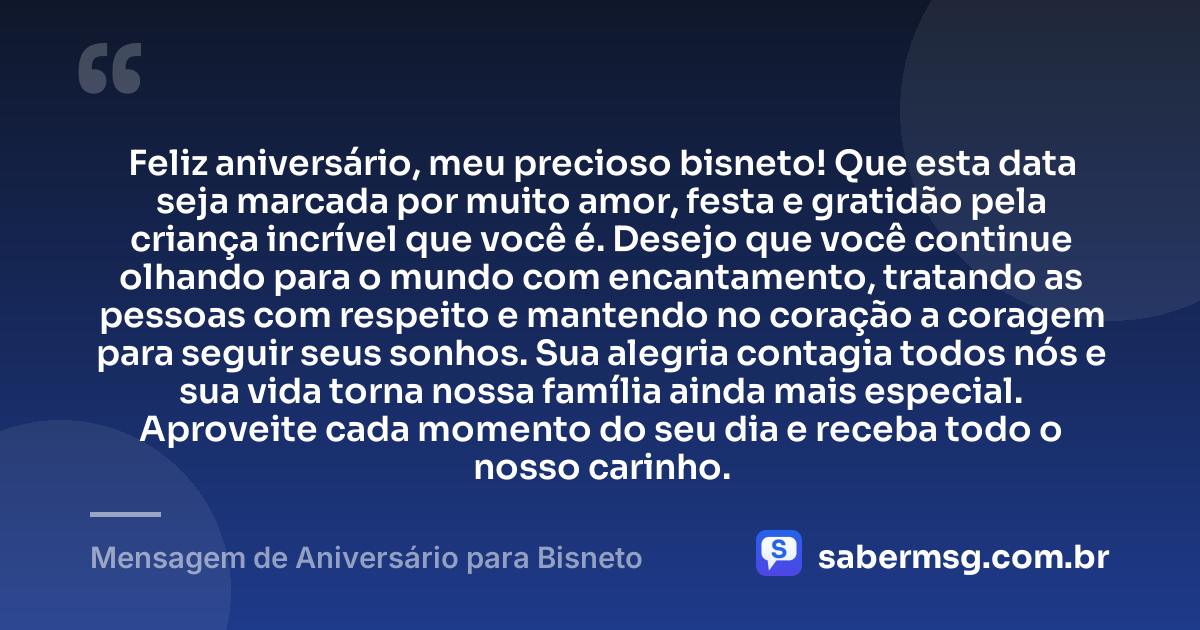 Feliz aniversário, meu precioso bisneto! Que esta data seja marcada por muito amor, festa e gratidão pela criança incrível que você é. Desejo que você continue olhando para o mundo com encantamento, tratando as pessoas com respeito e mantendo no coração a coragem para seguir seus sonhos. Sua alegria contagia todos nós e sua vida torna nossa família ainda mais especial. Aproveite cada momento do seu dia e receba todo o nosso carinho. — Mensagem de Aniversário para Bisneto