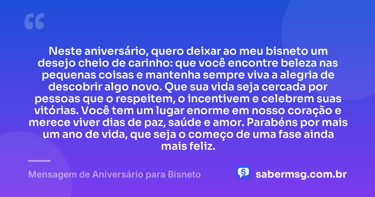 Neste aniversário, quero deixar ao meu bisneto um desejo cheio de carinho: que você encontre beleza nas pequenas coisas e mantenha sempre viva a alegria de descobrir algo novo. Que sua vida seja cercada por pessoas que o respeitem, o incentivem e celebrem suas vitórias. Você tem um lugar enorme em nosso coração e merece viver dias de paz, saúde e amor. Parabéns por mais um ano de vida, que seja o começo de uma fase ainda mais feliz. — Mensagem de Aniversário para Bisneto