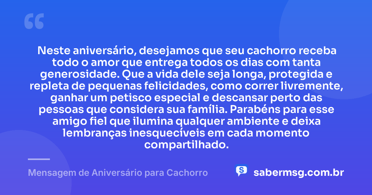 Neste aniversário, desejamos que seu cachorro receba todo o amor que entrega todos os dias com tanta generosidade. Que a vida dele seja longa, protegida e repleta de pequenas felicidades, como correr livremente, ganhar um petisco especial e descansar perto das pessoas que considera sua família. Parabéns para esse amigo fiel que ilumina qualquer ambiente e deixa lembranças inesquecíveis em cada momento compartilhado. — Mensagem de Aniversário para Cachorro