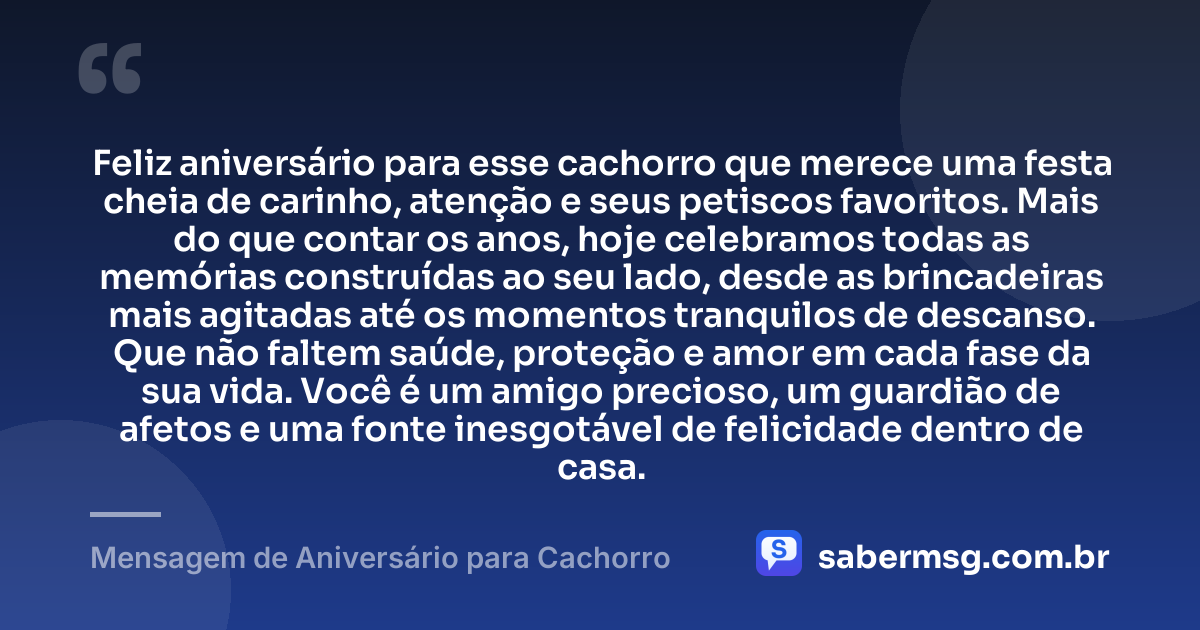 Feliz aniversário para esse cachorro que merece uma festa cheia de carinho, atenção e seus petiscos favoritos. Mais do que contar os anos, hoje celebramos todas as memórias construídas ao seu lado, desde as brincadeiras mais agitadas até os momentos tranquilos de descanso. Que não faltem saúde, proteção e amor em cada fase da sua vida. Você é um amigo precioso, um guardião de afetos e uma fonte inesgotável de felicidade dentro de casa. — Mensagem de Aniversário para Cachorro