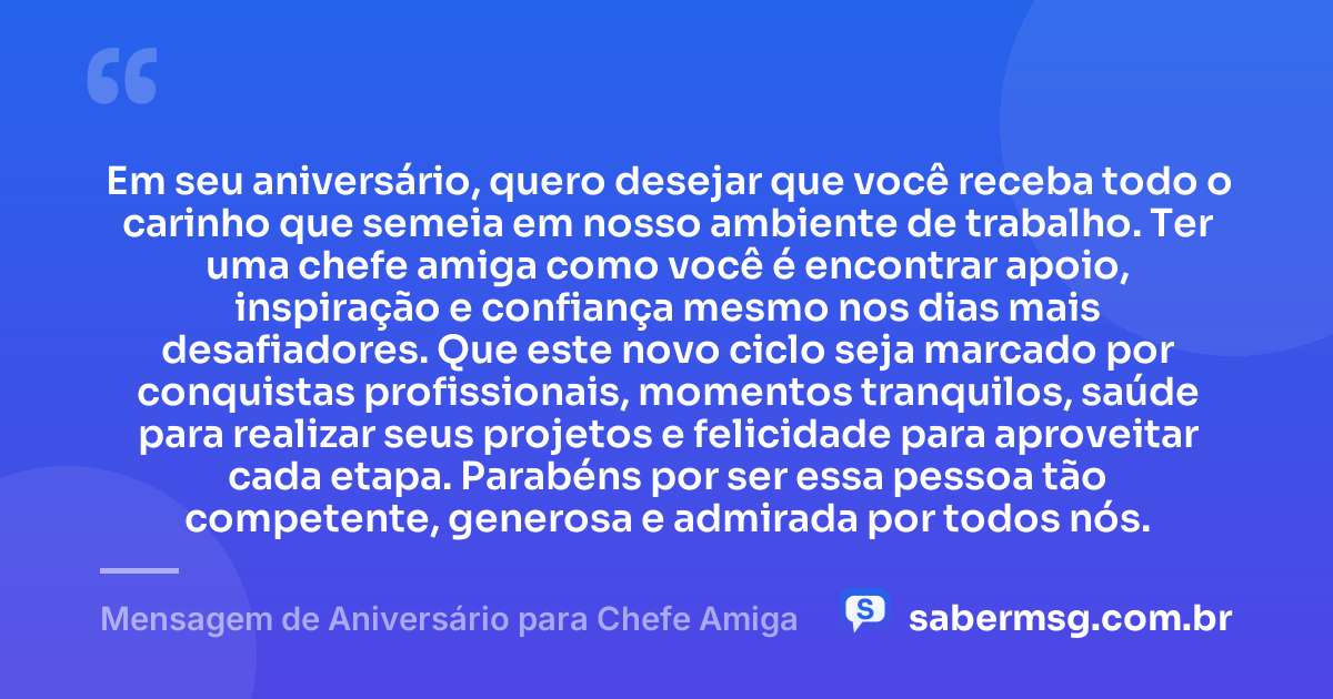 Em seu aniversário, quero desejar que você receba todo o carinho que semeia em nosso ambiente de trabalho. Ter uma chefe amiga como você é encontrar apoio, inspiração e confiança mesmo nos dias mais desafiadores. Que este novo ciclo seja marcado por conquistas profissionais, momentos tranquilos, saúde para realizar seus projetos e felicidade para aproveitar cada etapa. Parabéns por ser essa pessoa tão competente, generosa e admirada por todos nós. — Mensagem de Aniversário para Chefe Amiga