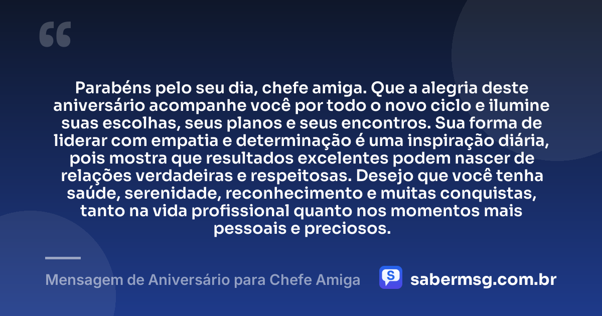 Parabéns pelo seu dia, chefe amiga. Que a alegria deste aniversário acompanhe você por todo o novo ciclo e ilumine suas escolhas, seus planos e seus encontros. Sua forma de liderar com empatia e determinação é uma inspiração diária, pois mostra que resultados excelentes podem nascer de relações verdadeiras e respeitosas. Desejo que você tenha saúde, serenidade, reconhecimento e muitas conquistas, tanto na vida profissional quanto nos momentos mais pessoais e preciosos. — Mensagem de Aniversário para Chefe Amiga