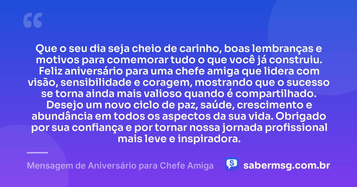 Que o seu dia seja cheio de carinho, boas lembranças e motivos para comemorar tudo o que você já construiu. Feliz aniversário para uma chefe amiga que lidera com visão, sensibilidade e coragem, mostrando que o sucesso se torna ainda mais valioso quando é compartilhado. Desejo um novo ciclo de paz, saúde, crescimento e abundância em todos os aspectos da sua vida. Obrigado por sua confiança e por tornar nossa jornada profissional mais leve e inspiradora. — Mensagem de Aniversário para Chefe Amiga