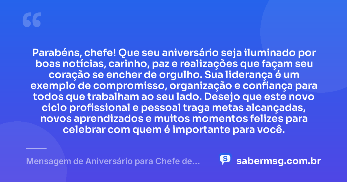 Parabéns, chefe! Que seu aniversário seja iluminado por boas notícias, carinho, paz e realizações que façam seu coração se encher de orgulho. Sua liderança é um exemplo de compromisso, organização e confiança para todos que trabalham ao seu lado. Desejo que este novo ciclo profissional e pessoal traga metas alcançadas, novos aprendizados e muitos momentos felizes para celebrar com quem é importante para você. — Mensagem de Aniversário para Chefe de Trabalho