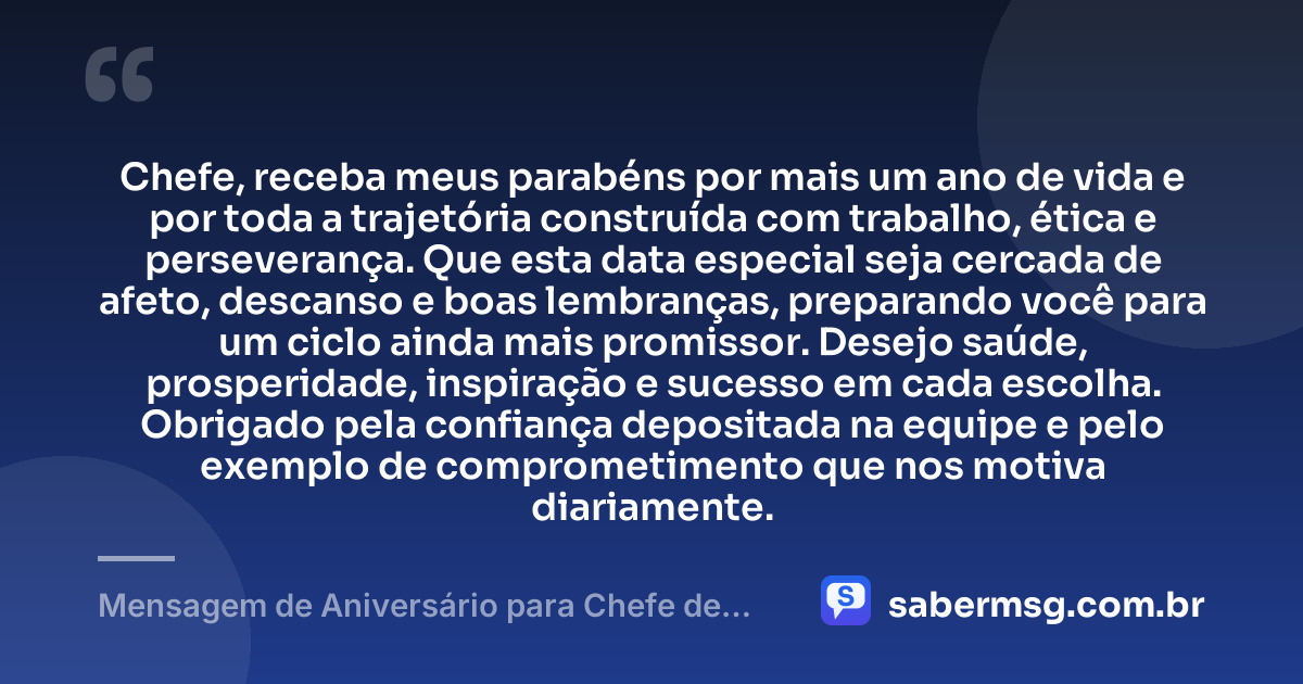 Chefe, receba meus parabéns por mais um ano de vida e por toda a trajetória construída com trabalho, ética e perseverança. Que esta data especial seja cercada de afeto, descanso e boas lembranças, preparando você para um ciclo ainda mais promissor. Desejo saúde, prosperidade, inspiração e sucesso em cada escolha. Obrigado pela confiança depositada na equipe e pelo exemplo de comprometimento que nos motiva diariamente. — Mensagem de Aniversário para Chefe de Trabalho