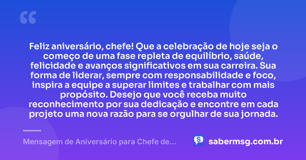 Feliz aniversário, chefe! Que a celebração de hoje seja o começo de uma fase repleta de equilíbrio, saúde, felicidade e avanços significativos em sua carreira. Sua forma de liderar, sempre com responsabilidade e foco, inspira a equipe a superar limites e trabalhar com mais propósito. Desejo que você receba muito reconhecimento por sua dedicação e encontre em cada projeto uma nova razão para se orgulhar de sua jornada. — Mensagem de Aniversário para Chefe de Trabalho