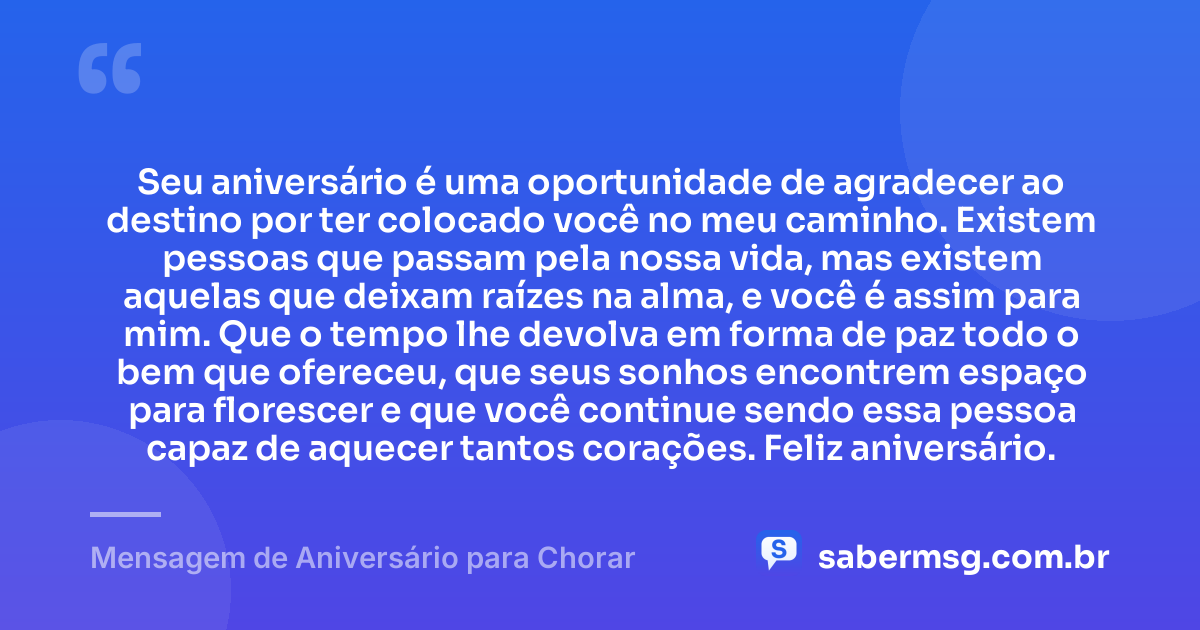 Seu aniversário é uma oportunidade de agradecer ao destino por ter colocado você no meu caminho. Existem pessoas que passam pela nossa vida, mas existem aquelas que deixam raízes na alma, e você é assim para mim. Que o tempo lhe devolva em forma de paz todo o bem que ofereceu, que seus sonhos encontrem espaço para florescer e que você continue sendo essa pessoa capaz de aquecer tantos corações. Feliz aniversário. — Mensagem de Aniversário para Chorar