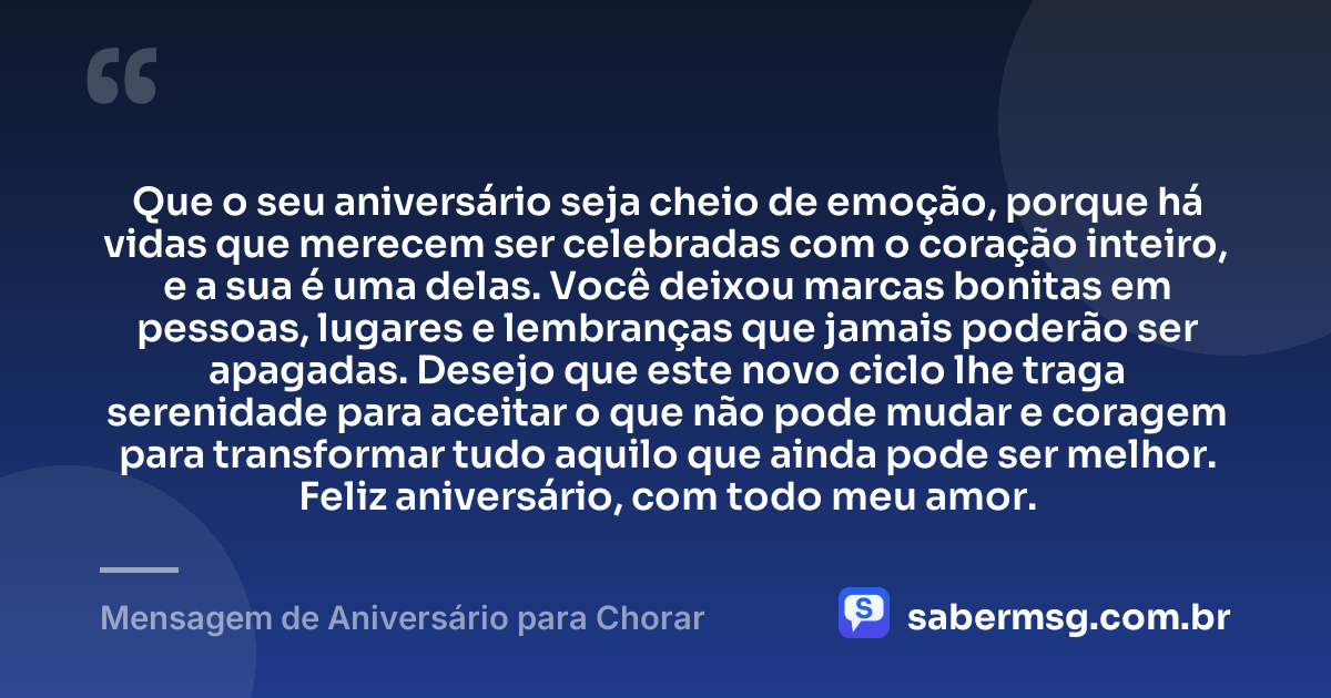 Que o seu aniversário seja cheio de emoção, porque há vidas que merecem ser celebradas com o coração inteiro, e a sua é uma delas. Você deixou marcas bonitas em pessoas, lugares e lembranças que jamais poderão ser apagadas. Desejo que este novo ciclo lhe traga serenidade para aceitar o que não pode mudar e coragem para transformar tudo aquilo que ainda pode ser melhor. Feliz aniversário, com todo meu amor. — Mensagem de Aniversário para Chorar