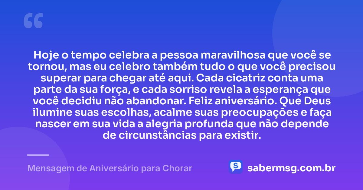 Hoje o tempo celebra a pessoa maravilhosa que você se tornou, mas eu celebro também tudo o que você precisou superar para chegar até aqui. Cada cicatriz conta uma parte da sua força, e cada sorriso revela a esperança que você decidiu não abandonar. Feliz aniversário. Que Deus ilumine suas escolhas, acalme suas preocupações e faça nascer em sua vida a alegria profunda que não depende de circunstâncias para existir. — Mensagem de Aniversário para Chorar