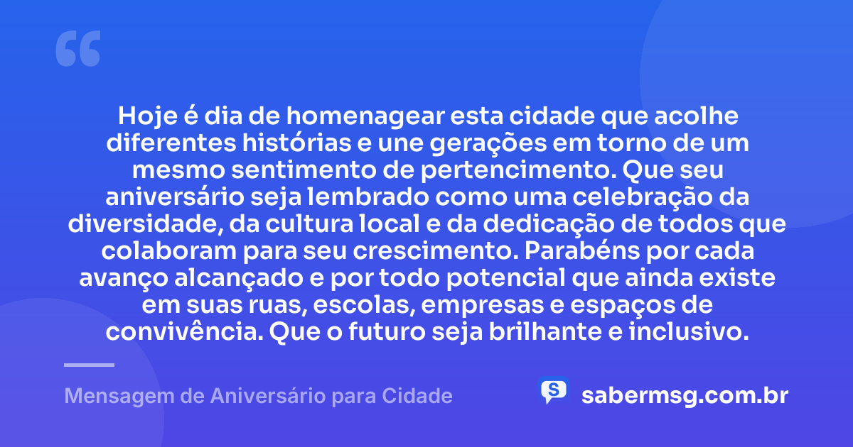 Hoje é dia de homenagear esta cidade que acolhe diferentes histórias e une gerações em torno de um mesmo sentimento de pertencimento. Que seu aniversário seja lembrado como uma celebração da diversidade, da cultura local e da dedicação de todos que colaboram para seu crescimento. Parabéns por cada avanço alcançado e por todo potencial que ainda existe em suas ruas, escolas, empresas e espaços de convivência. Que o futuro seja brilhante e inclusivo. — Mensagem de Aniversário para Cidade