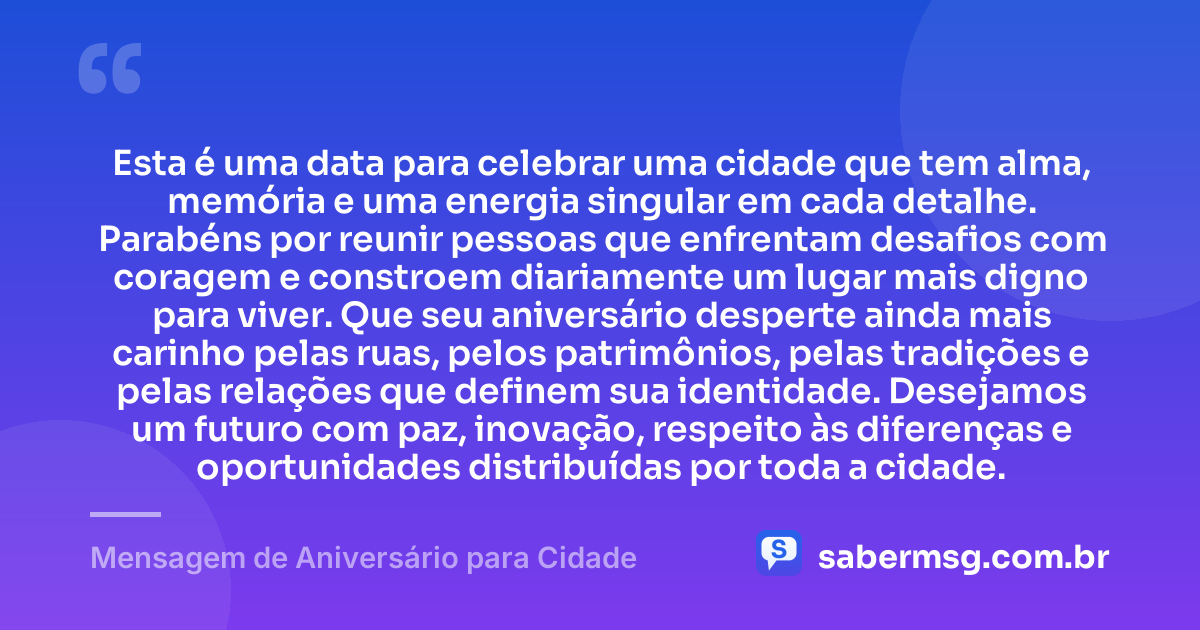 Esta é uma data para celebrar uma cidade que tem alma, memória e uma energia singular em cada detalhe. Parabéns por reunir pessoas que enfrentam desafios com coragem e constroem diariamente um lugar mais digno para viver. Que seu aniversário desperte ainda mais carinho pelas ruas, pelos patrimônios, pelas tradições e pelas relações que definem sua identidade. Desejamos um futuro com paz, inovação, respeito às diferenças e oportunidades distribuídas por toda a cidade. — Mensagem de Aniversário para Cidade