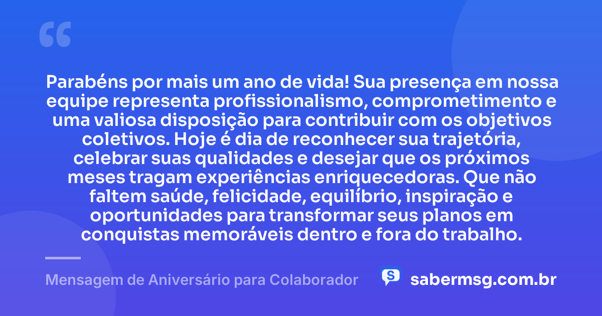 Parabéns por mais um ano de vida! Sua presença em nossa equipe representa profissionalismo, comprometimento e uma valiosa disposição para contribuir com os objetivos coletivos. Hoje é dia de reconhecer sua trajetória, celebrar suas qualidades e desejar que os próximos meses tragam experiências enriquecedoras. Que não faltem saúde, felicidade, equilíbrio, inspiração e oportunidades para transformar seus planos em conquistas memoráveis dentro e fora do trabalho. — Mensagem de Aniversário para Colaborador